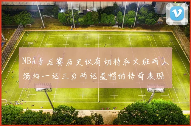 NBA季后赛历史仅有切特和文班两人场均一记三分两记盖帽的传奇表现