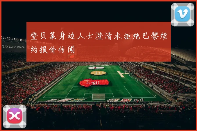 登贝莱身边人士澄清未拒绝巴黎续约报价传闻