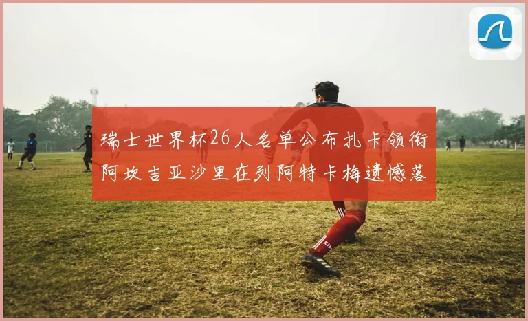 瑞士世界杯26人名单公布扎卡领衔阿坎吉亚沙里在列阿特卡梅遗憾落选