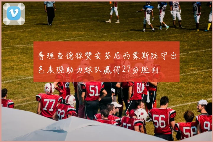 普理查德称赞安芬尼西蒙斯防守出色表现助力球队赢得27分胜利