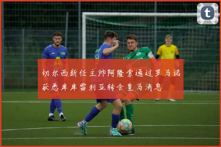 切尔西新任主帅阿隆索通过罗马诺获悉库库雷利亚转会皇马消息