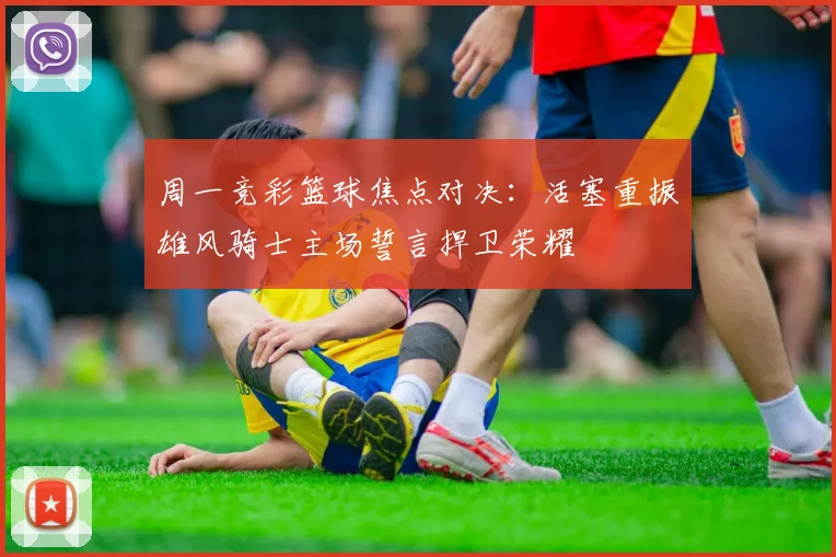 周一竞彩篮球焦点对决：活塞重振雄风骑士主场誓言捍卫荣耀