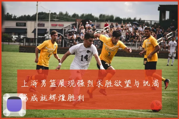 上海男篮展现强烈求胜欲望与饥渴感成就辉煌胜利