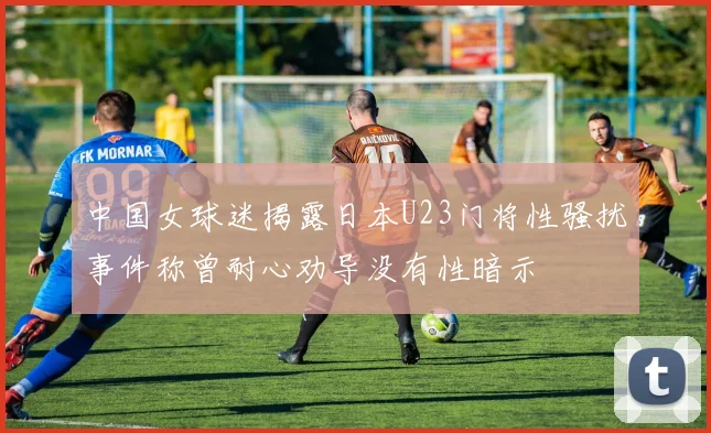 中国女球迷揭露日本U23门将性骚扰事件称曾耐心劝导没有性暗示