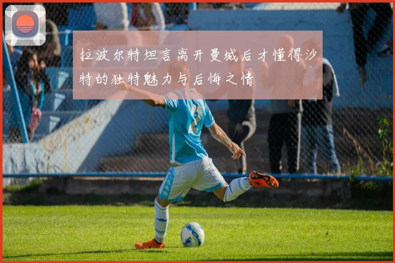 拉波尔特坦言离开曼城后才懂得沙特的独特魅力与后悔之情