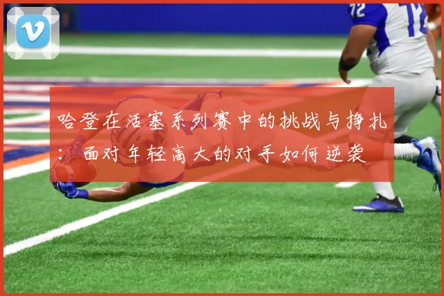 哈登在活塞系列赛中的挑战与挣扎：面对年轻高大的对手如何逆袭