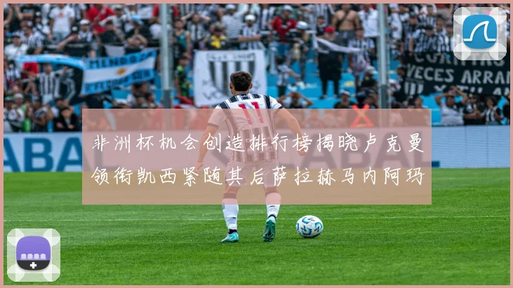 非洲杯机会创造排行榜揭晓卢克曼领衔凯西紧随其后萨拉赫马内阿玛德跻身前五