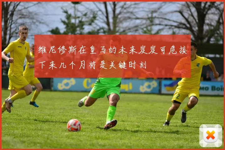 维尼修斯在皇马的未来岌岌可危接下来几个月将是关键时刻