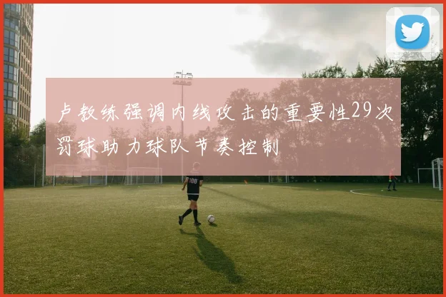 卢教练强调内线攻击的重要性29次罚球助力球队节奏控制