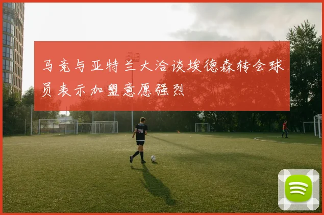 马竞与亚特兰大洽谈埃德森转会球员表示加盟意愿强烈
