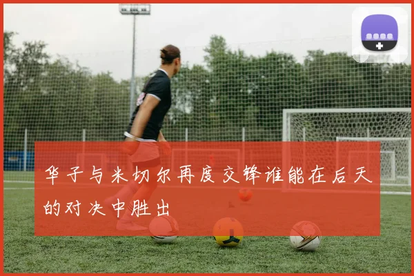 华子与米切尔再度交锋谁能在后天的对决中胜出