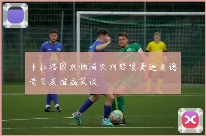 卡拉格因利物浦失利怒喷费迪南德昔日友谊成笑谈