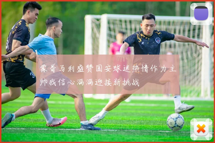 蒙哥马利盛赞国安球迷热情作为主帅我信心满满迎接新挑战