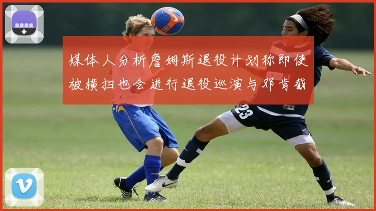 媒体人分析詹姆斯退役计划称即使被横扫也会进行退役巡演与邓肯截然不同