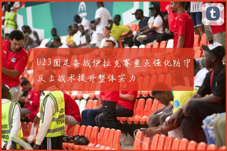 U23国足备战伊拉克赛重点强化防守反击战术提升整体实力