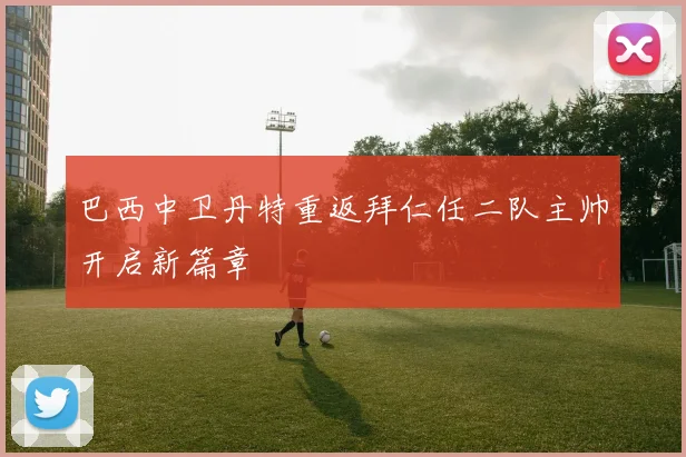 巴西中卫丹特重返拜仁任二队主帅开启新篇章